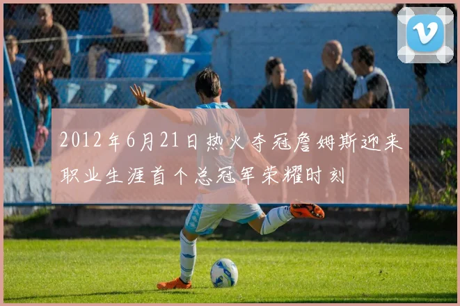 2012年6月21日热火夺冠詹姆斯迎来职业生涯首个总冠军荣耀时刻