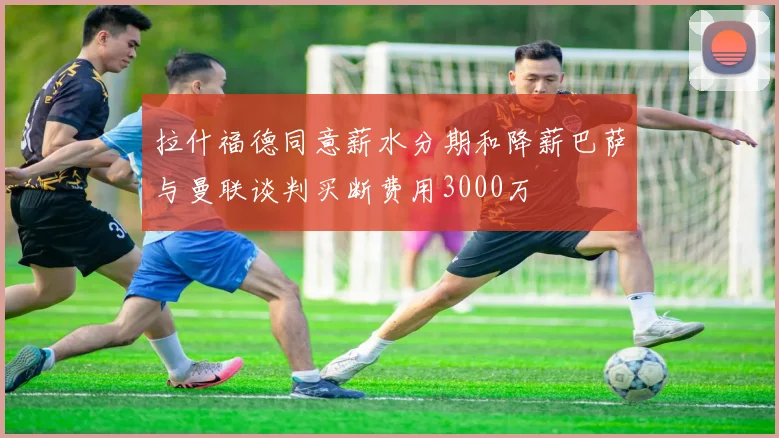 拉什福德同意薪水分期和降薪巴萨与曼联谈判买断费用3000万
