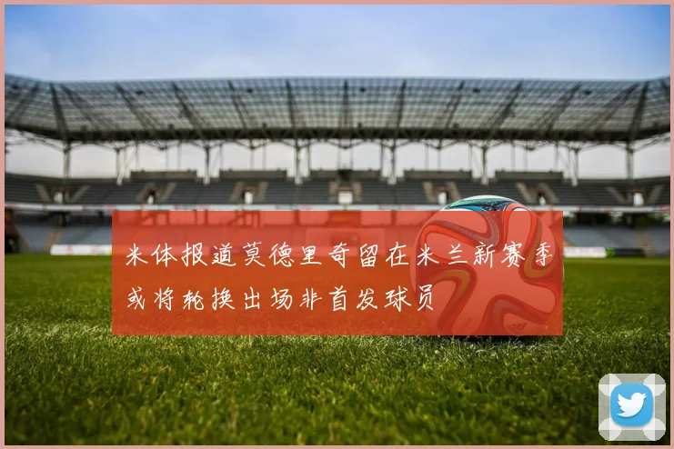 米体报道莫德里奇留在米兰新赛季或将轮换出场非首发球员