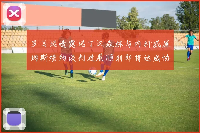 罗马诺透露诺丁汉森林与内科威廉姆斯续约谈判进展顺利即将达成协议
