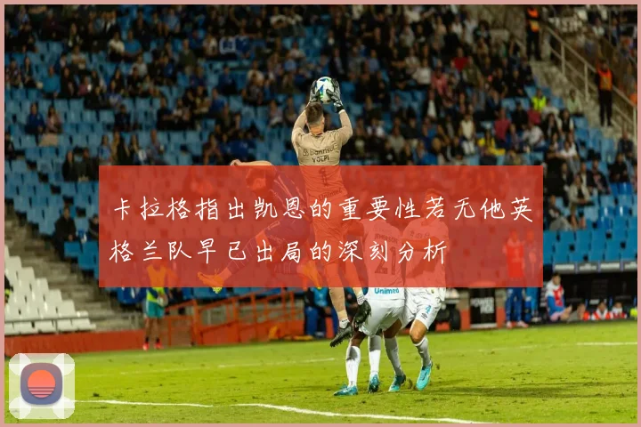 卡拉格指出凯恩的重要性若无他英格兰队早已出局的深刻分析