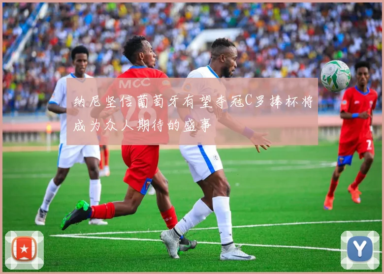 纳尼坚信葡萄牙有望夺冠C罗捧杯将成为众人期待的盛事