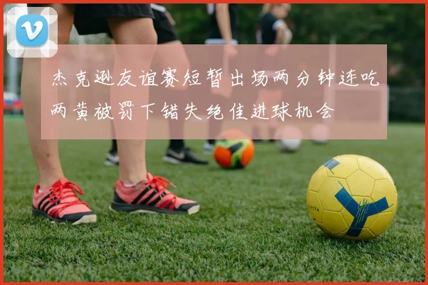 杰克逊友谊赛短暂出场两分钟连吃两黄被罚下错失绝佳进球机会