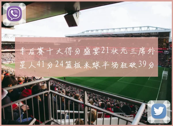 季后赛十大得分盛宴21状元三席外星人41分24篮板米球半场狂砍39分