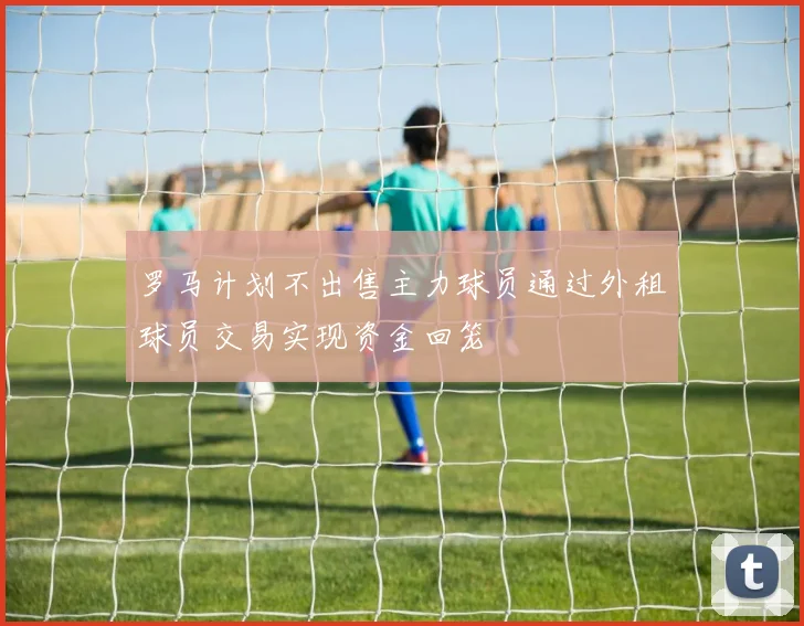 罗马计划不出售主力球员通过外租球员交易实现资金回笼