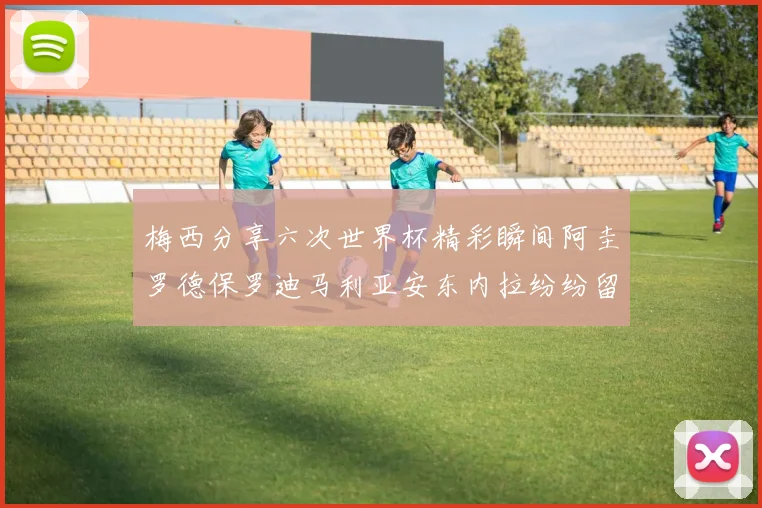 梅西分享六次世界杯精彩瞬间阿圭罗德保罗迪马利亚安东内拉纷纷留言评论