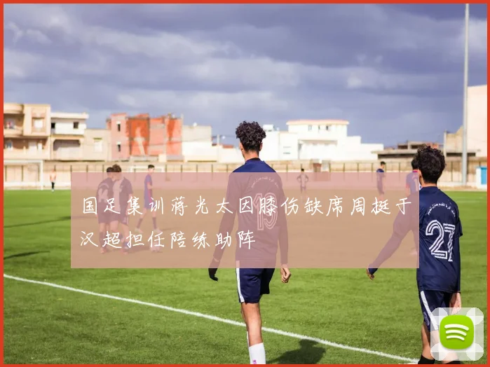 国足集训蒋光太因膝伤缺席周挺于汉超担任陪练助阵