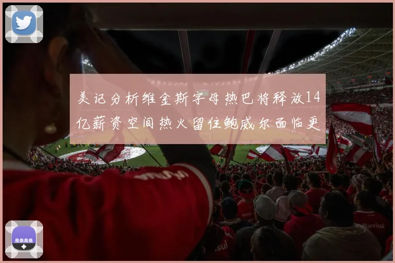 美记分析维金斯字母热巴将释放14亿薪资空间热火留住鲍威尔面临更大挑战