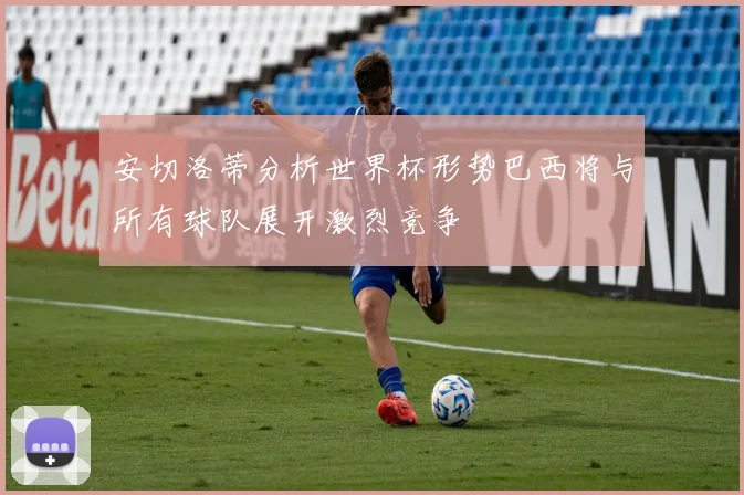 安切洛蒂分析世界杯形势巴西将与所有球队展开激烈竞争