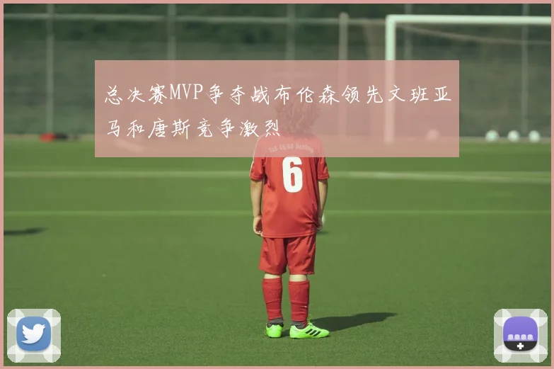 总决赛MVP争夺战布伦森领先文班亚马和唐斯竞争激烈