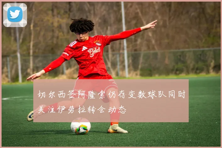 切尔西签阿隆索仍存变数球队同时关注伊劳拉转会动态