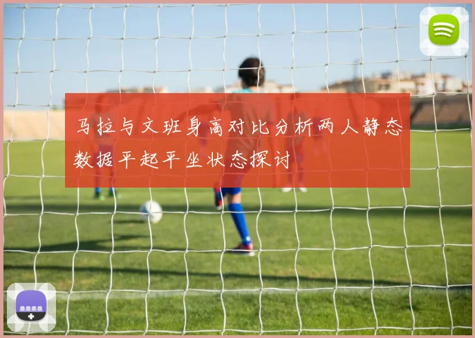 马拉与文班身高对比分析两人静态数据平起平坐状态探讨