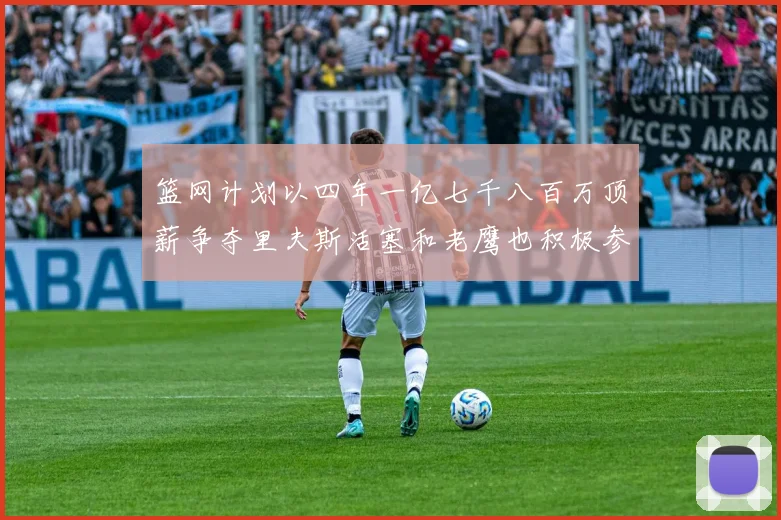 篮网计划以四年一亿七千八百万顶薪争夺里夫斯活塞和老鹰也积极参与竞标