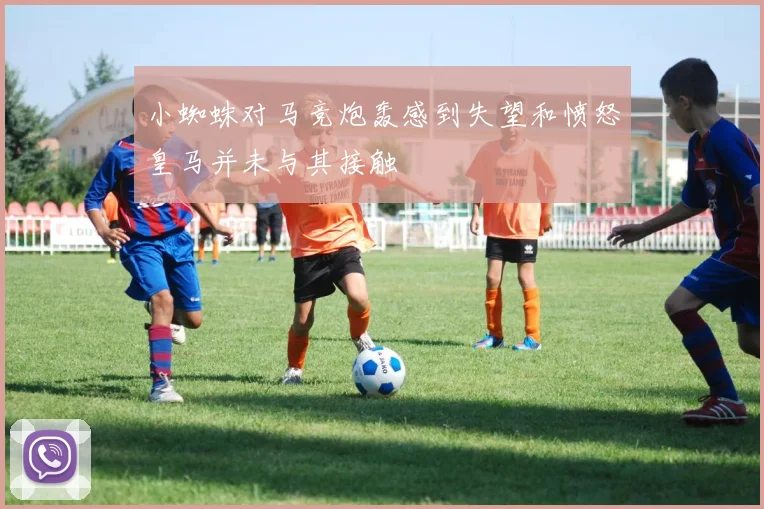 小蜘蛛对马竞炮轰感到失望和愤怒皇马并未与其接触