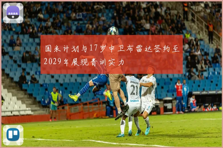 国米计划与17岁中卫布雷达签约至2029年展现青训实力